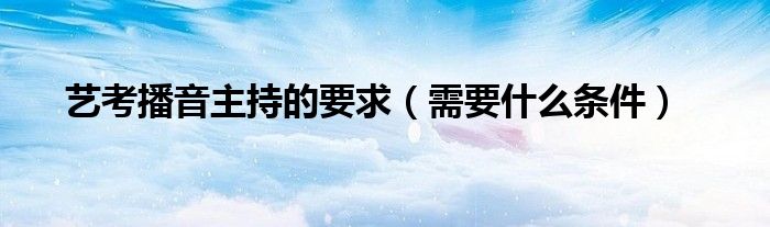 播音主持艺考条件需要艺考吗_播音主持艺考生要求_播音主持艺考需要什么条件
