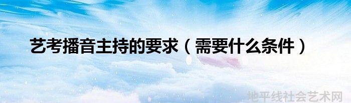 播音主持艺考条件需要艺考吗_播音主持艺考生要求_播音主持艺考需要什么条件